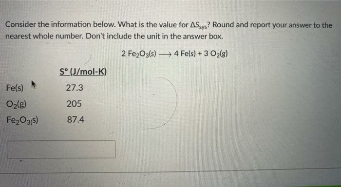 Consider the information below. What is the value for ASsys? Round and report your answer to the
nearest whole number. Don't include the unit in the answer box.
2 Fe2O3(s) 4 Fe(s) + 3 O2(g)
S° (J/mol-K)
Fe(s)
27.3
Ozlg)
205
Fe,O3s)
87.4
