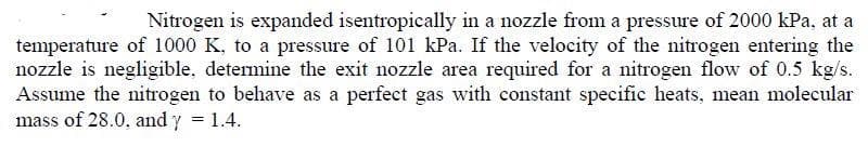 Nitrogen is expanded isentropically in a nozzle from a pressure of 2000 kPa, at a
temperature of 1000 K, to a pressure of 101 kPa. If the velocity of the nitrogen entering the
nozzle is negligible, determine the exit nozzle area required for a nitrogen flow of 0.5 kg/s.
Assume the nitrogen to behave as a perfect gas with constant specific heats, mean molecular
mass of 28.0, and y 1.4.
