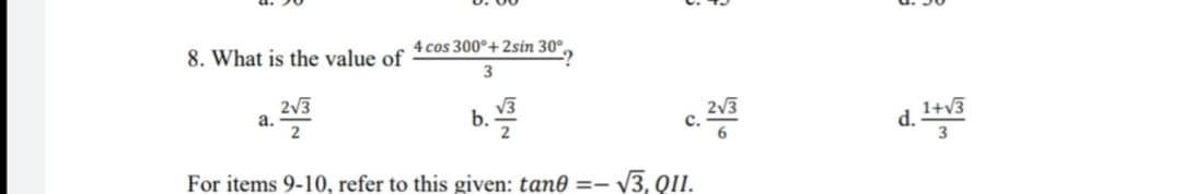 8. What is the value of
4 cos 300°+2sin 30°.
3
2v3
a.
2
V3
b.
2
2V3
1+v3
C.
d.-
For items 9-10, refer to this given: tan0 =– v3, QII.
