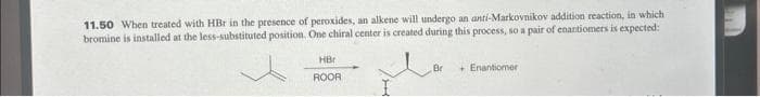 11.50 When treated with HBr in the presence of peroxides, an alkene will undergo an anti-Markovnikov addition reaction, in which
bromine is installed at the less-substituted position. One chiral center is created during this process, so a pair of enantiomers is expected:
HBr
ROOR
Br
+Enantiomer