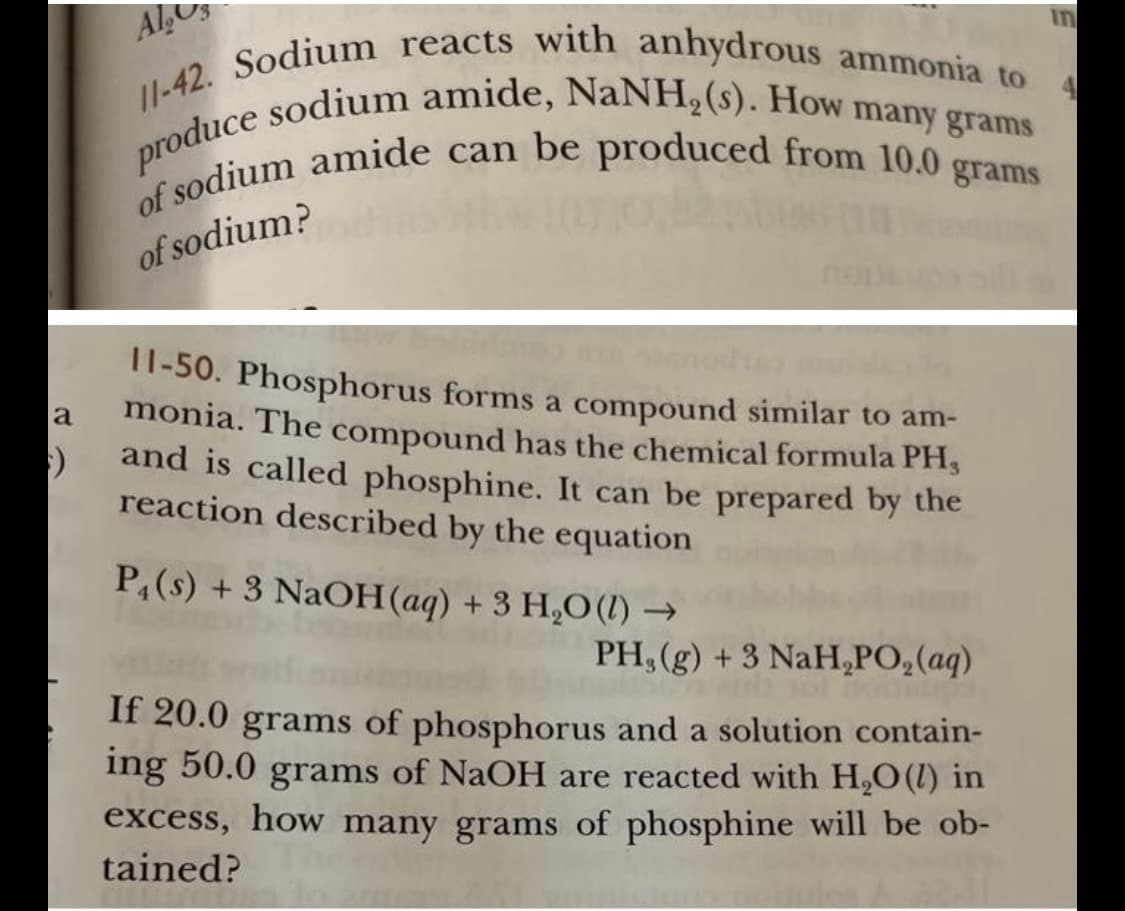 produce sodium amide, NaNH,(s). How many grams
of sodium amide can be produced from 10.0 grams
I1-42. Sodium reacts with anhydrous ammonia to
in
Al,
4.
grams
of sodium?
11-50. Phosphorus forms a compound similar to am-
monia. The compound has the chemical formula PH,
and is called phosphine. It can be prepared by the
reaction described by the equation
a
P,(s) + 3 NAOH(aq) + 3 H,O (1) →
PH,(g) +3 NaH,PO,(aq)
If 20.0 grams of phosphorus and a solution contain-
ing 50.0 grams of NaOH are reacted with H,O(l) in
excess, how many grams of phosphine will be ob-
tained?

