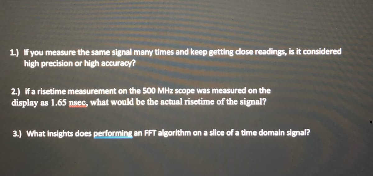 1.) If you measure the same signal many times and keep getting close readings, is it considered
high precision or high accuracy?
2.) if a risetime measurement on the 500 MHz scope was measured on the
display as 1.65 nsec, what would be the actual risetime of the signal?
3.) What insights does performing an FFT algorithm on a slice of a time domain signal?
