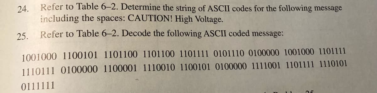 24. Refer to Table 6–2. Determine the string of ASCII codes for the following message
including the spaces: CAUTION! High Voltage.
25.
Refer to Table 6-2. Decode the following ASCII coded message:
1001000 1100101 1101100 1101100 1101111 0101110 0100000 1001000 1101111
1110111 0100000 1100001 1110010 1100101 0100000 1111001 1101111 1110101
0111111
