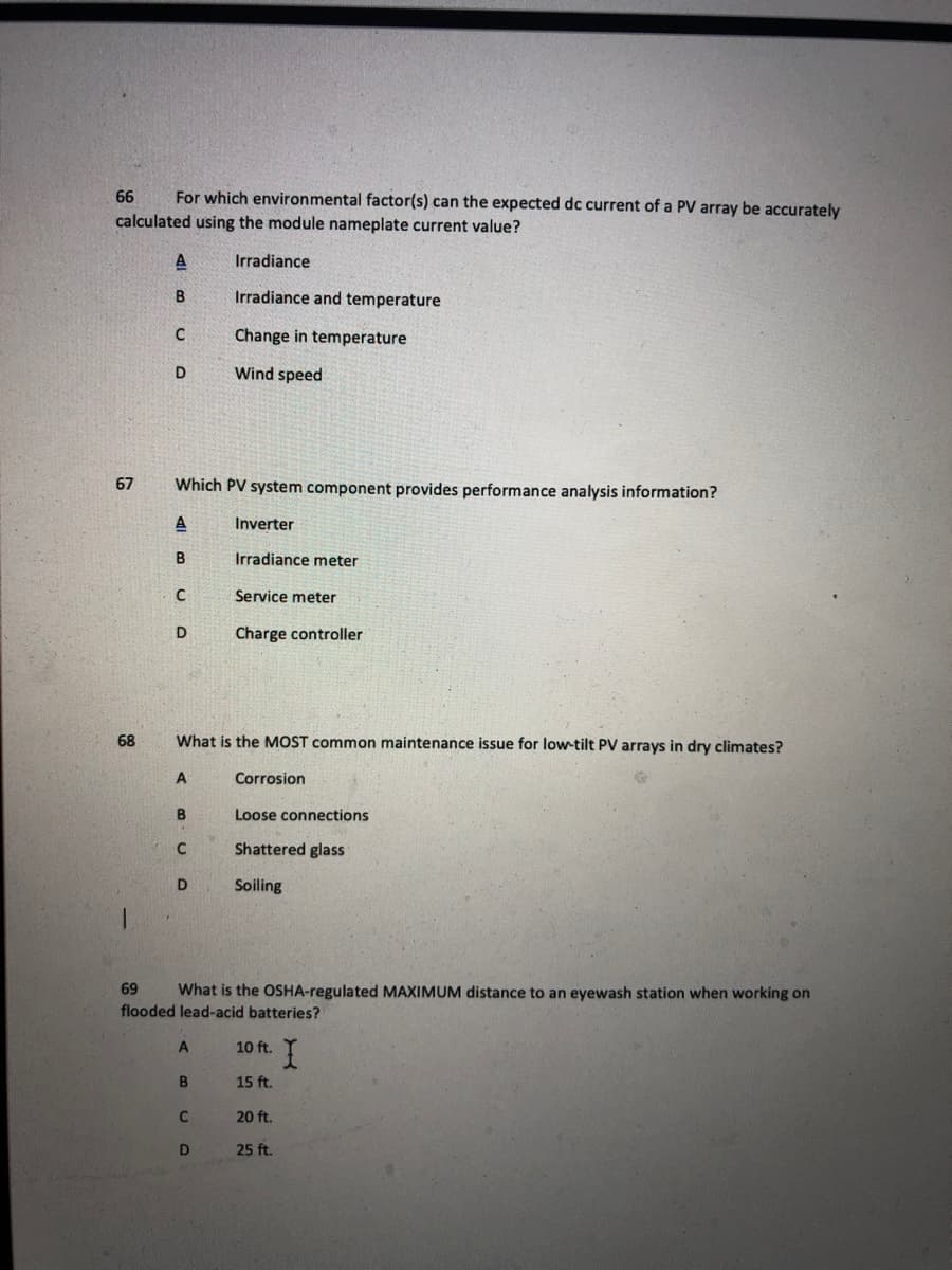 66
For which environmental factor(s) can the expected dc current of a PV array be accurately
calculated using the module nameplate current value?
Irradiance
Irradiance and temperature
Change in temperature
D
Wind speed
67
Which PV system component
ovides performance analysis information?
A
Inverter
B
Irradiance meter
Service meter
D
Charge controller
68
What is the MOST common maintenance issue for low-tilt PV arrays in dry climates?
Corrosion
Loose connections
Shattered glass
D
Soiling
69
What is the OSHA-regulated MAXIMUM distance to an eyewash station when working on
flooded lead-acid batteries?
10 ft.
15 ft.
C
20 ft.
25 ft.
