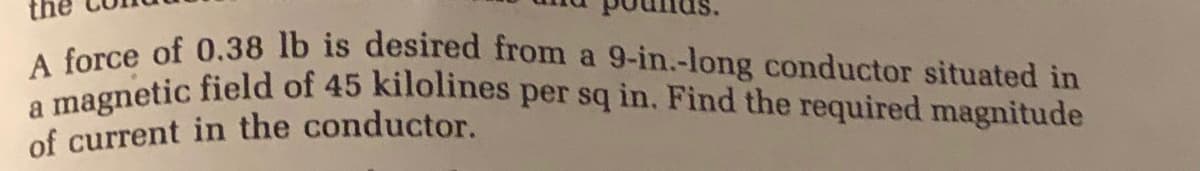 a magnetic field of 45 kilolines per sq in. Find the required magnitude
force of 0.38 lb is desired from a 9-in.-long conductor situated in
of current in the conductor.
