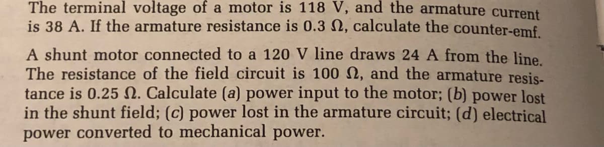 The terminal voltage of a motor is 118 V, and the armature current
is 38 A. If the armature resistance is 0.3 2, calculate the counter-emf.
A shunt motor connected to a 120 V line draws 24 A from the line.
The resistance of the field circuit is 100 N, and the armature resis-
tance is 0.25 N. Calculate (a) power input to the motor; (b) power lost
in the shunt field; (c) power lost in the armature circuit; (d) electrical
power converted to mechanical power.
