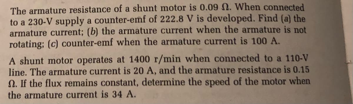 The armature resistance of a shunt motor is 0.09 N. When connected
to a 230-V supply a counter-emf of 222.8 V is developed. Find (a) the
armature current; (b) the armature current when the armature is not
rotating; (c) counter-emf when the armature current is 100 A.
A shunt motor operates at 1400 r/min when connected to a 110-V
line. The armature current is 20 A, and the armature resistance is 0.15
N. If the flux remains constant, determine the speed of the motor when
the armature current is 34 A.
