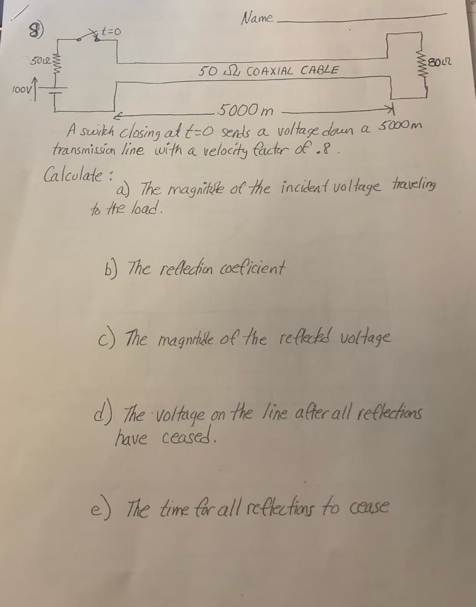 Name
t=0
502
8012
502 COAXIAL CABLE
5000 m
A swikh closing at t=0 sends a voltage daun a s000m
transmission line with a velocity facter of .8
Calculate :
a) The magnitue of the incident voltage traveling
to Hhe load.
6) The rellecion coeficient
c) The magnikle of the refleckd voltage
d) The voltage on the line after all reflections
have ceased.
e) The time for all reflectias to cease

