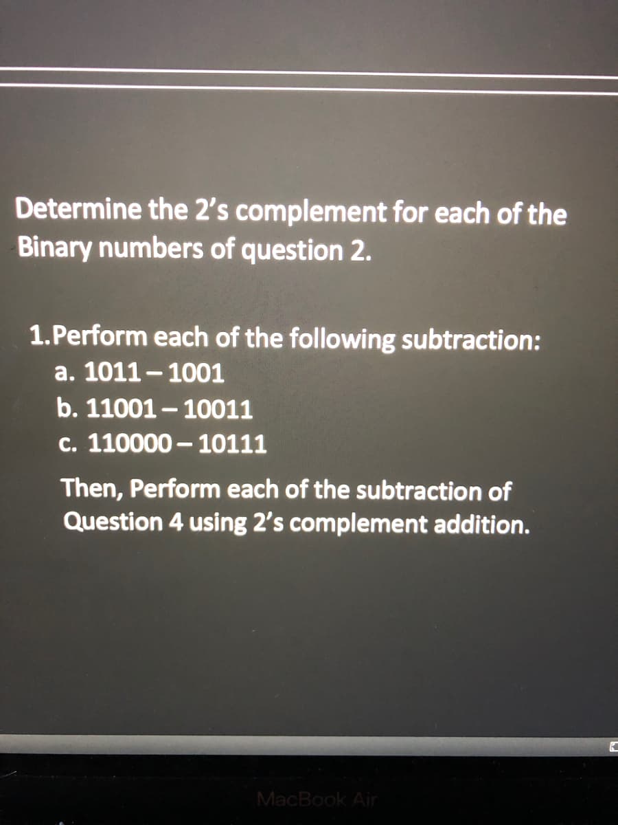 Determine the 2's complement for each of the
Binary numbers of question 2.
1.Perform each of the following subtraction:
a. 1011- 1001
b. 11001 – 10011
c. 110000 - 10111
Then, Perform each of the subtraction of
Question 4 using 2's complement addition.
MacBook Air
