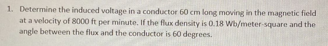 1. Determine the induced voltage in a conductor 60 cm long moving in the magnetic field
at a velocity of 8000 ft per minute. If the flux density is 0.18 Wb/meter-square and the
angle between the flux and the conductor is 60 degrees.
