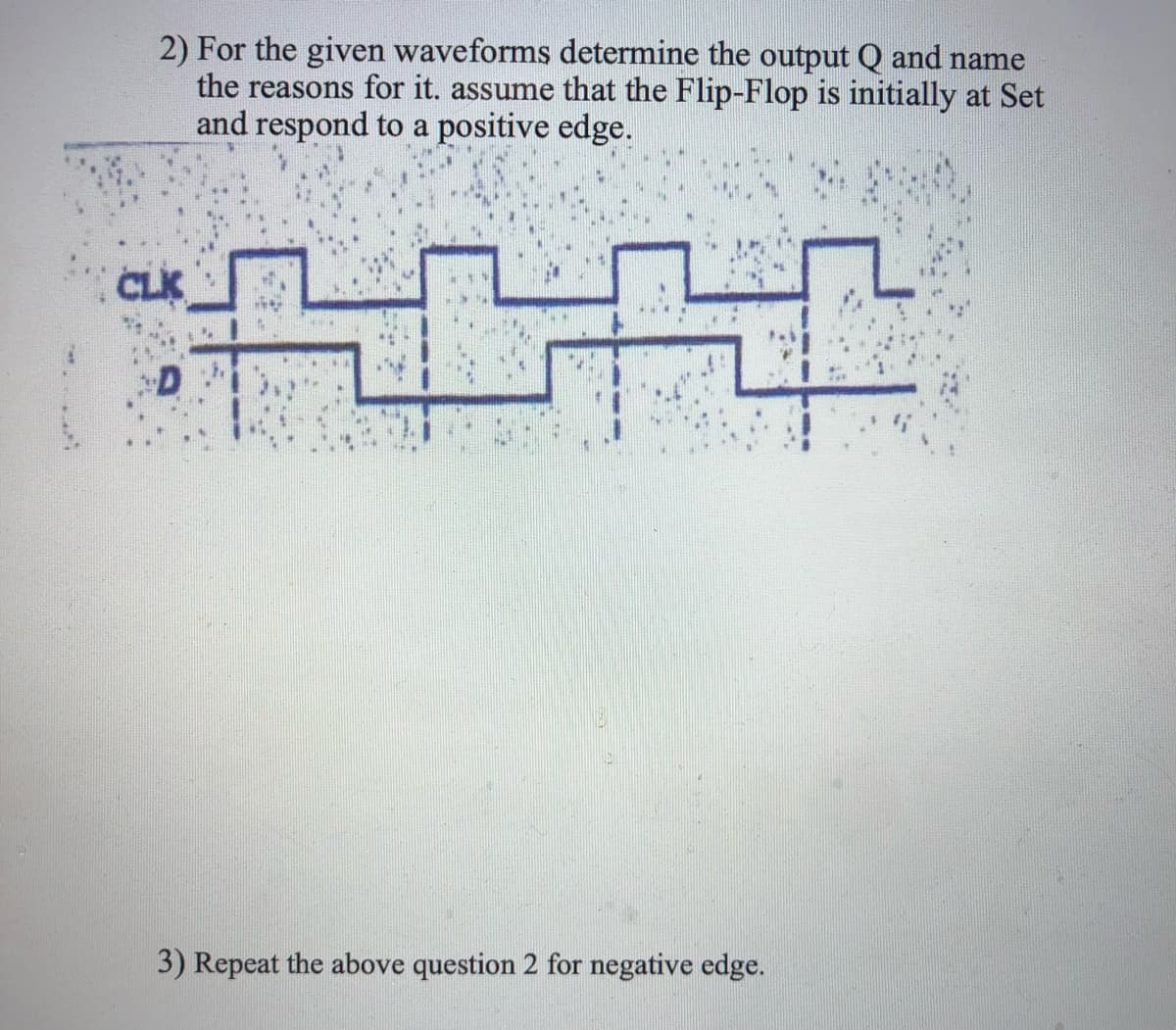 2) For the given waveforms determine the output Q and name
the reasons for it. assume that the Flip-Flop is initially at Set
and respond to a positive edge.
CLK
3) Repeat the above question 2 for negative edge.
