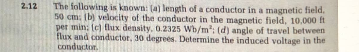 The following is known: (a) length of a conductor in a magnetic field,
50 cm; (b) velocity of the conductor in the magnetic field, 10,000 ft
per min: (c) flux density, 0.2325 Wb/m2: (d) angle of travel between
flux and conductor. 30 degrees. Determine the induced voltage in the
conductor.
2.12
