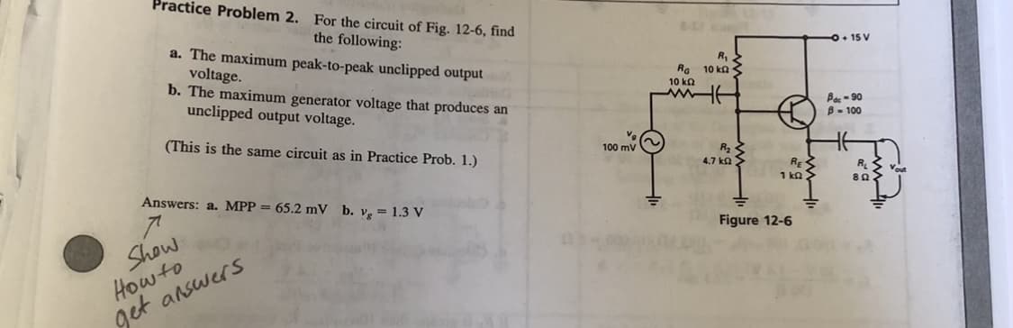 Practice Problem 2. For the circuit of Fig. 12-6, find
the following:
a. The maximum peak-to-peak unclipped output
voltage.
b. The maximum generator voltage that produces an
unclipped output voltage.
O+ 15 V
R,
Ra 10 ka <
10 ka
Bes - 90
B- 100
(This is the same circuit as in Practice Prob. 1.)
100 mV
4.7 ka >
RE
1 ka >
RL
Vout
Answers: a. MPP = 65.2 mV b. vg = 1.3 V
Figure 12-6
Show
How to
get answers
