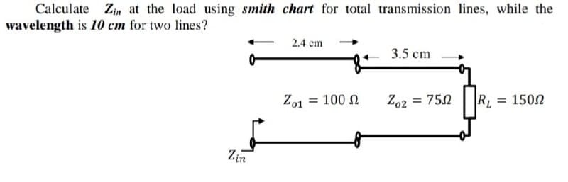 Calculate Zin at the load using smith chart for total transmission lines, while the
wavelength is 10 cm for two lines?
2.4 cm
3.5 cm
Z01 = 100 N
Z02 = 750
R = 1500
Zin

