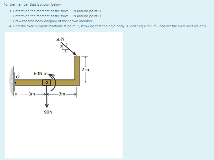 For the member that is shown below:
1. Determine the moment of the force 50N around point O.
2. Determine the moment of the force 90N around point O.
3. Draw the free body diagram of the shown member.
4. Find the fixed support reactions at point o, knowing that the rigid body is under equilibrium. (neglect the member's weight).
50N
2 m
60N.m.
-3m-
-3m-
90N
