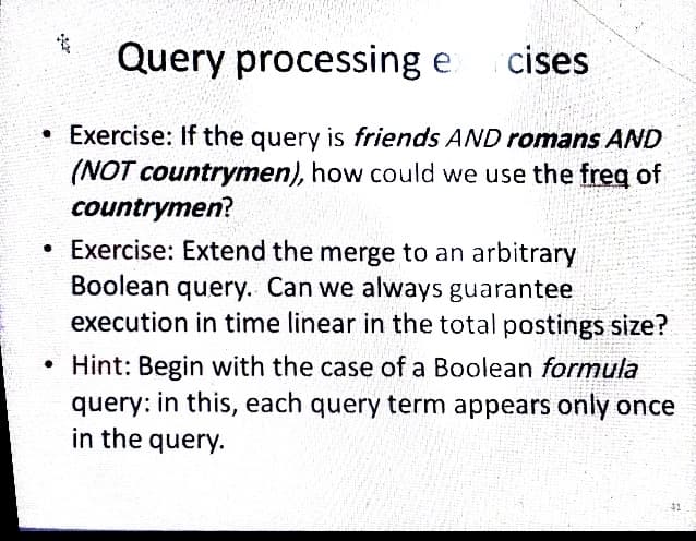 Query processing e
cises
• Exercise: If the query is friends AND romans AND
(NOT countrymen), how could we use the freg of
countrymen?
• Exercise: Extend the merge to an arbitrary
Boolean query. Can we always guarantee
execution in time linear in the total postings size?
• Hint: Begin with the case of a Boolean formula
query: in this, each query term appears only once
in the query.
