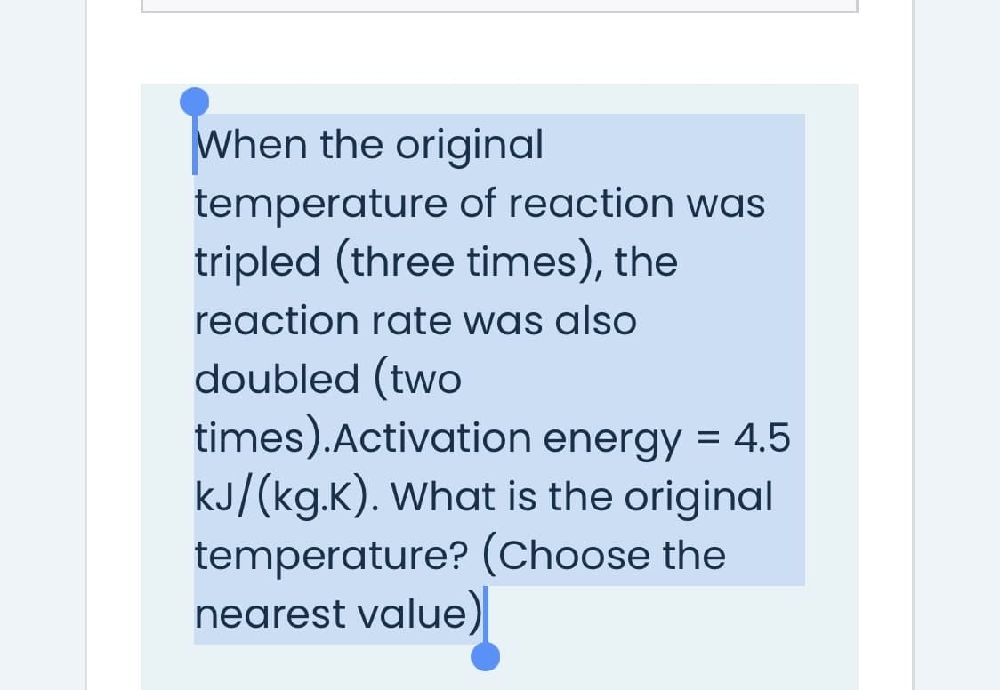 When the original
temperature of reaction was
tripled (three times), the
reaction rate was also
doubled (two
times).Activation energy = 4.5
kJ/(kg.K). What is the original
temperature? (Choose the
nearest value)
