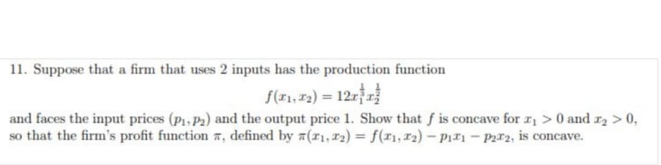 11. Suppose that a firm that uses 2 inputs has the production function
f(x₁, x₂) = 12xx²
and faces the input prices (P1, P2) and the output price 1. Show that f is concave for ₁> 0 and x₂ > 0,
so that the firm's profit function , defined by 7(71, 12) = f(x₁, x2) - P₁1 - p2r2, is concave.