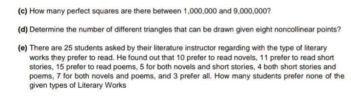 (c) How many perfect squares are there between 1,000,000 and 9,000,000?
(d) Determine the number of different triangles that can be drawn given eight noncollinear points?
(e) There are 25 students asked by their literature instructor regarding with the type of literary
works they prefer to read. He found out that 10 prefer to read novels, 11 prefer to read short
stories, 15 prefer to read poems, 5 for both novels and short stories, 4 both short stories and
poems, 7 for both novels and poems, and 3 prefer all. How many students prefer none of the
given types of Literary Works
