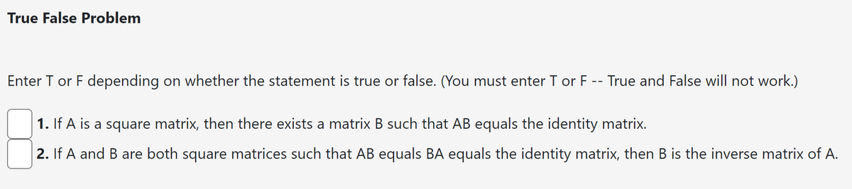 True False Problem
Enter T or F depending on whether the statement is true or false. (You must enter T or F -- True and False will not work.)
1. If A is a square matrix, then there exists a matrix B such that AB equals the identity matrix.
2. If A and B are both square matrices such that AB equals BA equals the identity matrix, then B is the inverse matrix of A.