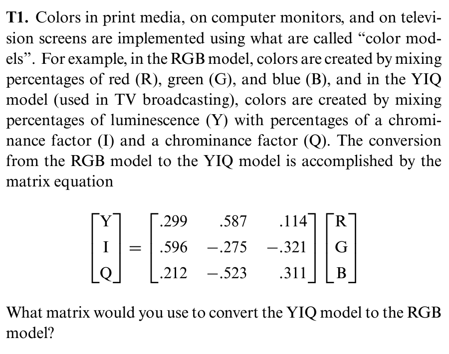 T1. Colors in print media, on computer monitors, and on televi-
sion screens are implemented using what are called "color mod-
els". For example, in the RGB model, colors are created by mixing
percentages of red (R), green (G), and blue (B), and in the YIQ
model (used in TV broadcasting), colors are created by mixing
percentages of luminescence (Y) with percentages of a chromi-
nance factor (I) and a chrominance factor (Q). The conversion
from the RGB model to the YIQ model is accomplished by the
matrix equation
.299
.587 .114
I
.596 -.275
-.321
G
.212
-.523
.311
B
What matrix would you use to convert the YIQ model to the RGB
model?