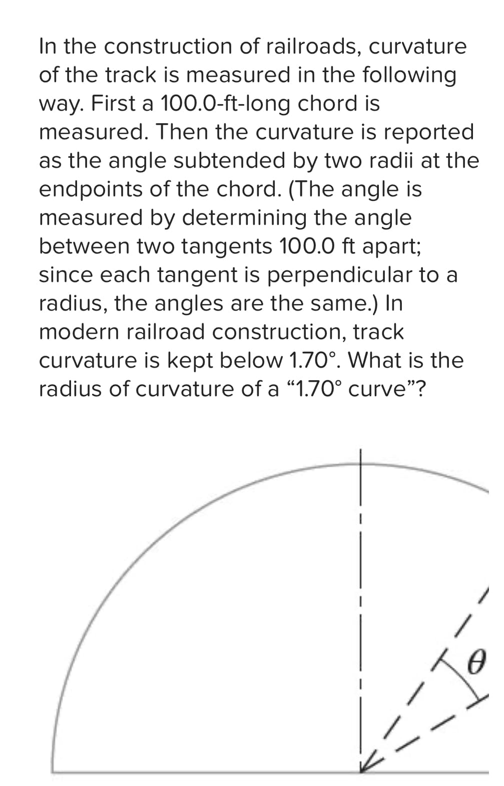 In the construction of railroads, curvature
of the track is measured in the following
way. First a 100.0-ft-long chord is
measured. Then the curvature is reported
as the angle subtended by two radii at the
endpoints of the chord. (The angle is
measured by determining the angle
between two tangents 100.0 ft apart;
since each tangent is perpendicular to a
radius, the angles are the same.) In
modern railroad construction, track
curvature is kept below 1.70°. What is the
radius of curvature of a "1.70° curve"?
Io