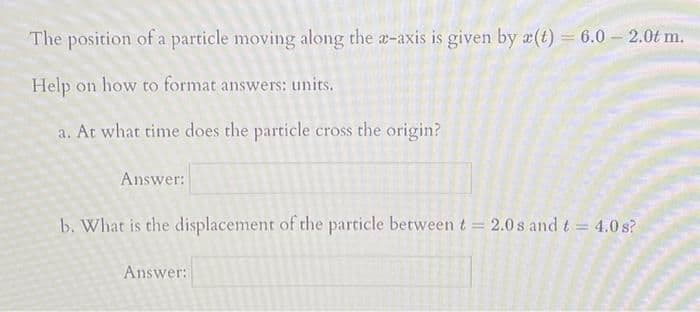 The position of a particle moving along the a-axis is given by a(t) = 6.0-2.0t m.
Help on how to format answers: units.
a. At what time does the particle cross the origin?
Answer:
b. What is the displacement of the particle between t = 2.0s and t = 4.0 s?
Answer: