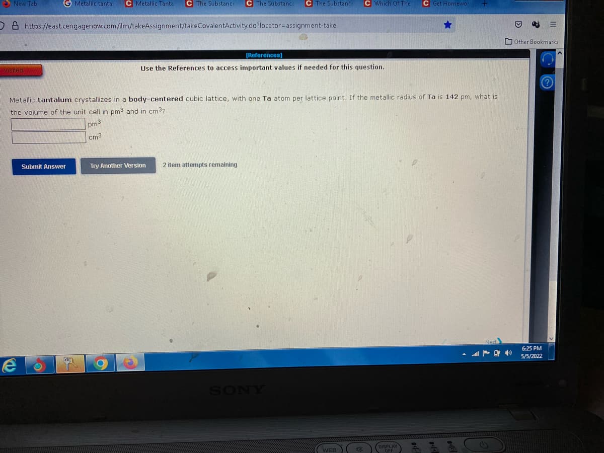 5 New Tab
G Metallic tantal
C Metallic Tanta
C The Substance
C The Substance
C The Substanc
C Which Of The
C Get Homewor
08 https://east.cengagenow.com/ilm/takeAssignment/takeCovalentActivity.do?locator=assignment-take
O Other Bookmarks
[References)
Use the References to access important values if needed for this question.
Metallic tantalum crystallizes in a body-centered cubic lattice, with one Ta atom per lattice point. If the metallic radius of Ta is 142 pm, what is
the volume of the unit cell in pm3 and in cm3?
pm3
cm3
Submit Answer
Try Another Version
2 item attempts remaining
6:25 PM
5/5/2022
SONY
(WEB
CMSPLANY
