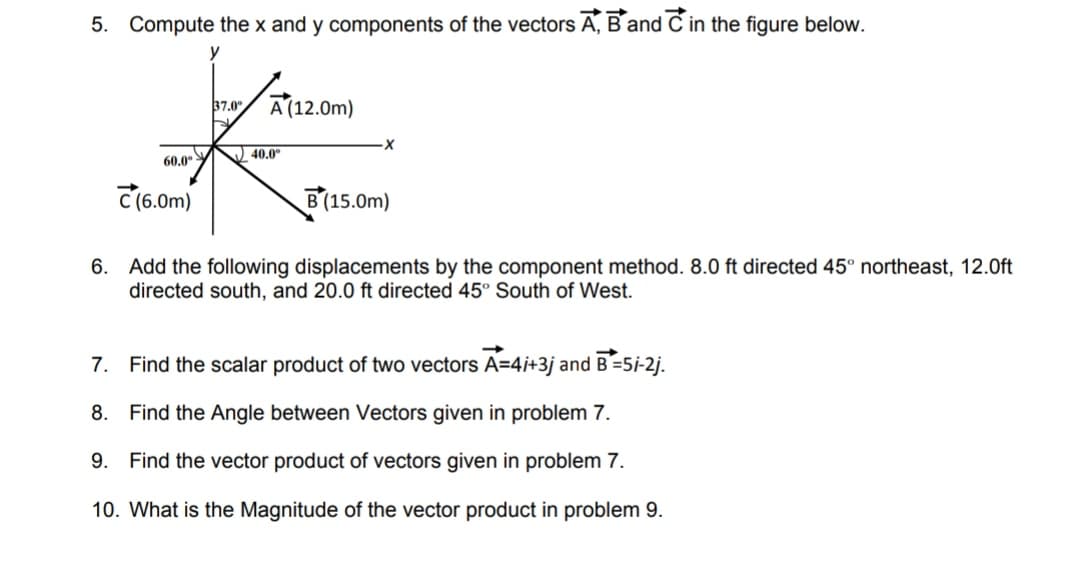 5. Compute the x and y components of the vectors A, B and C in the figure below.
y
37.0°
A (12.0m)
40.0°
60,0
C (6.0m)
В(15.0m)
6. Add the following displacements by the component method. 8.0 ft directed 45° northeast, 12.0ft
directed south, and 20.0 ft directed 45° South of West.
7. Find the scalar product of two vectors A=4i+3j and B=5i-2j.
8. Find the Angle between Vectors given in problem 7.
9. Find the vector product of vectors given in problem 7.
10. What is the Magnitude of the vector product in problem 9.
