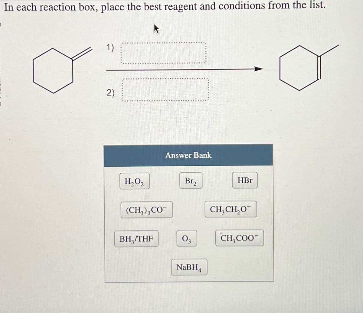 In each reaction box, place the best reagent and conditions from the list.
1)
2)
Answer Bank
H₂O₂
Br₂
HBr
(CH3)3 CO
CH3CH₂O
BH3/THF
03
CH COO
NaBH4