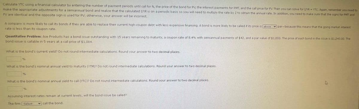 Calculate YTC using a financial calculator by entering the number of payment periods until call for N, the price of the bond for PV, the interest payments for PMT, and the call price for FV. Then you can solve for 1/YR YTC. Again, remember you need to
make the appropriate adjustments for a semiannual bond and realize that the calculated 1/YR is on a periodic basis so you will need to multiply the rate by 2 to obtain the annual rate. In addition, you need to make sure that the signs for PMT and
FV are identical and the opposite sign is used for PV; otherwise, your answer will be incorrect.
A company is more likely to call its bonds if they are able to replace their current high-coupon debt with less expensive financing. A bond is more likely to be called if its price is above par-because this means that the going market interest
rate is less than its coupon rate.
Quantitative Problem: Ace Products has a bond issue outstanding with 15 years remaining to maturity, a coupon rate of 8.4% with semiannual payments of $42, and a par value of $1,000. The price of each bond in the issue is $1,240.00. The
bond issue is callable in 5 years at a call price of $1,084.
What is the bond's current yield? Do not round intermediate calculations. Round your answer to two decimal places.
%
What is the bond's nominal annual yield to maturity (YTM)? Do not round intermediate calculations. Round your answer to two decimal places.
%
What is the bond's nominal annual yield to call (YTC)? Do not round intermediate calculations. Round your answer to two decimal places.
%
Assuming interest rates remain at current levels, will the bond issue be called?
The firm -Select-
call the bond.