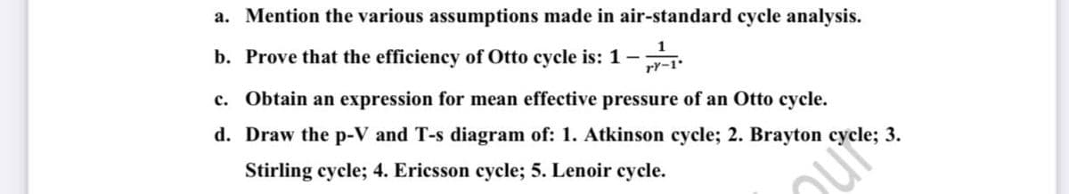a. Mention the various assumptions made in air-standard cycle analysis.
b. Prove that the efficiency of Otto cycle is: 1-
1
rY-1
c. Obtain an expression for mean effective pressure of an Otto cycle.
d. Draw the p-V and T-s diagram of: 1. Atkinson cycle; 2. Brayton cycle; 3.
Stirling cycle; 4. Ericsson cycle; 5. Lenoir cycle.
