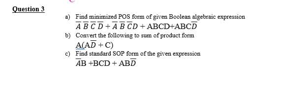 Question 3
a) Find minimized POS form of given Boolean algebraic expression
ABCD + ABCD + ABCD+ABCD
b) Convert the following to sum of product form
A(AD + C)
c) Find standard SOP form of the given expression
AB +BCD + ABD