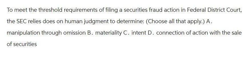 To meet the threshold requirements of filing a securities fraud action in Federal District Court,
the SEC relies does on human judgment to determine: (Choose all that apply.) A.
manipulation through omission B. materiality C. intent D. connection of action with the sale
of securities