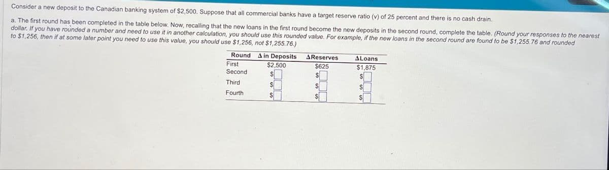 Consider a new deposit to the Canadian banking system of $2,500. Suppose that all commercial banks have a target reserve ratio (v) of 25 percent and there is no cash drain.
a. The first round has been completed in the table below. Now, recalling that the new loans in the first round become the new deposits in the second round, complete the table. (Round your responses to the nearest
dollar. If you have rounded a number and need to use it in another calculation, you should use this rounded value. For example, if the new loans in the second round are found to be $1,255.76 and rounded
to $1,256, then if at some later point you need to use this value, you should use $1,256, not $1,255.76.)
Round A in Deposits
First
Second
$2,500
AReserves
$625
ALoans
$1,875
ETTY
Third
Fourth