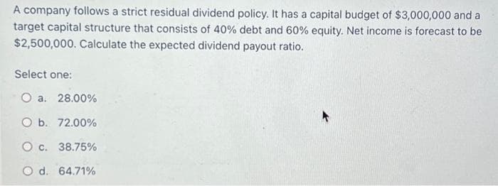 A company follows a strict residual dividend policy. It has a capital budget of $3,000,000 and a
target capital structure that consists of 40% debt and 60% equity. Net income is forecast to be
$2,500,000. Calculate the expected dividend payout ratio.
Select one:
O a. 28.00%
b. 72.00%
O c. 38.75%
Od. 64.71%
A