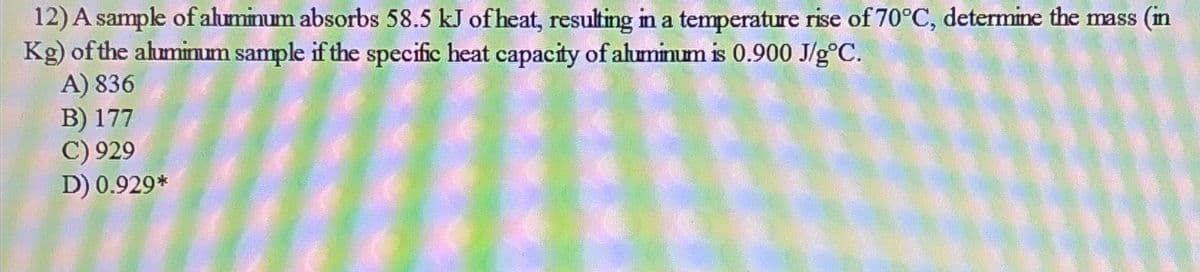12) A sample of aluminum absorbs 58.5 kJ of heat, resulting in a temperature rise of 70°C, determine the mass (in
Kg) of the aluminum sample if the specific heat capacity of aluminum is 0.900 J/gºC.
A) 836
B) 177
C) 929
D) 0.929*