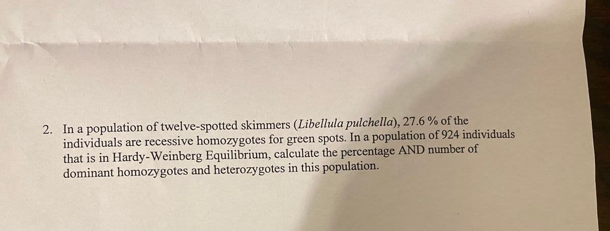2. In a population of twelve-spotted skimmers (Libellula pulchella), 27.6% of the
individuals are recessive homozygotes for green spots. In a population of 924 individuals
that is in Hardy-Weinberg Equilibrium, calculate the percentage AND number of
dominant homozygotes and heterozygotes in this population.