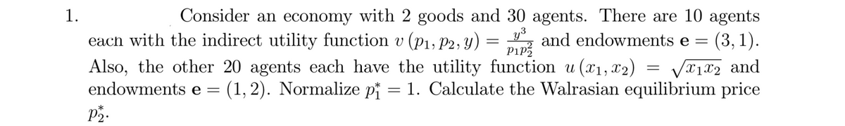 1.
Consider an economy with 2 goods and 30 agents. There are 10 agents
each with the indirect utility function v (P1, P2, y)
= „ and endowments e =
y3
Pip?
(3, 1).
Also, the other 20 agents each have the utility function u (x1, x2)
endowments e:
Vx1x2 and
(1, 2). Normalize pi = 1. Calculate the Walrasian equilibrium price
P2.
