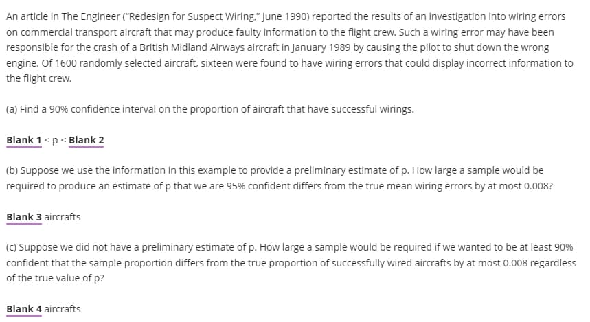 An article in The Engineer ("Redesign for Suspect Wiring." June 1990) reported the results of an investigation into wiring errors
on commercial transport aircraft that may produce faulty information to the flight crew. Such a wiring error may have been
responsible for the crash of a British Midland Airways aircraft in January 1989 by causing the pilot to shut down the wrong
engine. Of 1600 randomly selected aircraft, sixteen were found to have wiring errors that could display incorrect information to
the flight crew.
(a) Find a 90% confidence interval on the proportion of aircraft that have successful wirings.
Blank 1 <p < Blank 2
(b) Suppose we use the information in this example to provide a preliminary estimate of p. How large a sample would be
required to produce an estimate of p that we are 95% confident differs from the true mean wiring errors by at most 0.008?
Blank 3 aircrafts
(C) Suppose we did not have a preliminary estimate of p. How large a sample would be required if we wanted to be at least 90%
confident that the sample proportion differs from the true proportion of successfully wired aircrafts by at most 0.008 regardless
of the true value of p?
Blank 4 aircrafts
