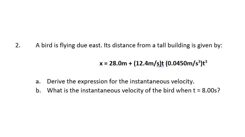 A bird is flying due east. Its distance from a tall building is given by:
x = 28.0m + (12.4m/s)t (0.0450m/s³)t³
Derive the expression for the instantaneous velocity.
b. What is the instantaneous velocity of the bird when t = 8.00s?
2.
