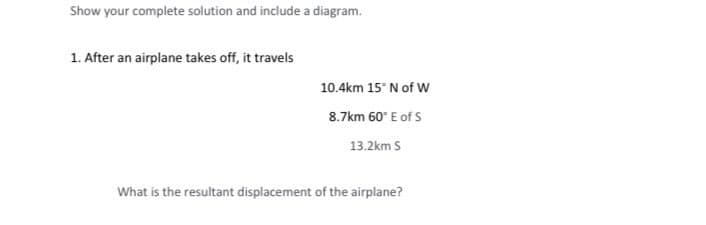 Show your complete solution and include a diagram.
1. After an airplane takes off, it travels
10.4km 15° N of W
8.7km 60° E of S
13.2km S
What is the resultant displacement of the airplane?
