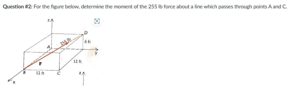 Question #2: For the figure below, determine the moment of the 255 lb force about a line which passes through points A and C.
B
F
12 ft
A
255 lb
C
12 ft
D
6 ft