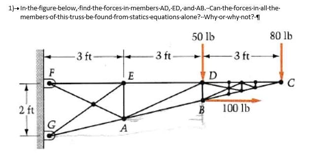 1)→ In the figure-below, find-the-forces-in-members AD, ED, and AB.-Can-the-forces-in-all-the-
members of this-truss be found-from-statics equations alone? Why-or-why not?
50 lb
2 ft
F
G
-3 ft-
E
A
3 ft.
D
-3 ft-
B 100 lb
80 lb
с
