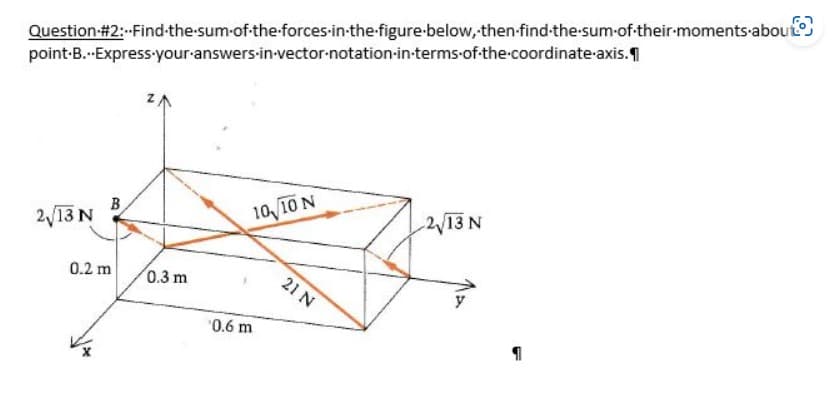 Question #2:--Find-the-sum of the forces-in-the-figure below, then-find-the-sum-of-their-moments-about
point-B...Express your answers-in-vector-notation in terms of the coordinate axis.
2√13 N
B
0.2 m
0.3 m
10,10 N
0.6 m
21 N
2√13 N