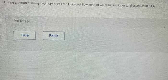During a period of rising inventory prices the LIFO cost flow method will result in higher total assets than FIFO.
True or False
True
False