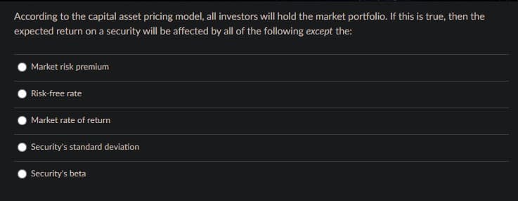 According to the capital asset pricing model, all investors will hold the market portfolio. If this is true, then the
expected return on a security will be affected by all of the following except the:
Market risk premium
Risk-free rate
Market rate of return
Security's standard deviation
Security's beta