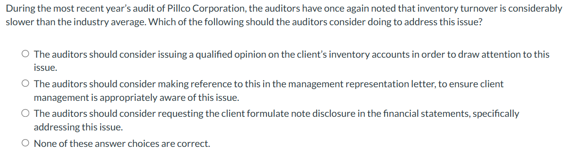 During the most recent year's audit of Pillco Corporation, the auditors have once again noted that inventory turnover is considerably
slower than the industry average. Which of the following should the auditors consider doing to address this issue?
O The auditors should consider issuing a qualified opinion on the client's inventory accounts in order to draw attention to this
issue.
O The auditors should consider making reference to this in the management representation letter, to ensure client
management is appropriately aware of this issue.
O The auditors should consider requesting the client formulate note disclosure in the financial statements, specifically
addressing this issue.
O None of these answer choices are correct.