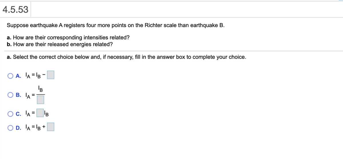 4.5.53
Suppose earthquake A registers four more points on the Richter scale than earthquake B.
a. How are their corresponding intensities related?
b. How are their released energies related?
a. Select the correct choice below and, if necessary, fill in the answer box to complete your choice.
O A. A = B -
'B
В. ТА
Oc. 'A
B
O D. A = B +
