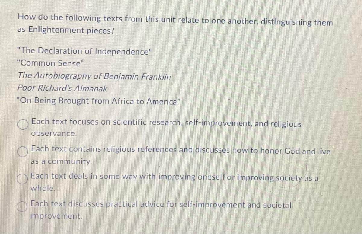 How do the following texts from this unit relate to one another, distinguishing them
as Enlightenment pieces?
"The Declaration of Independence"
"Common Sense"
The Autobiography of Benjamin Franklin
Poor Richard's Almanak
"On Being Brought from Africa to America"
Each text focuses on scientific research, self-improvement, and religious
observance.
O
Each text contains religious references and discusses how to honor God and live
as a community.
O Each text deals in some way with improving oneself or improving society as a
whole.
Each text discusses practical advice for self-improvement and societal
improvement.